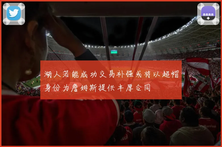 湖人若能成功交易补强或将以超帽身份为詹姆斯提供丰厚合同