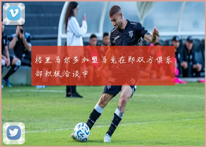 格里马尔多加盟马竞在即双方俱乐部积极洽谈中