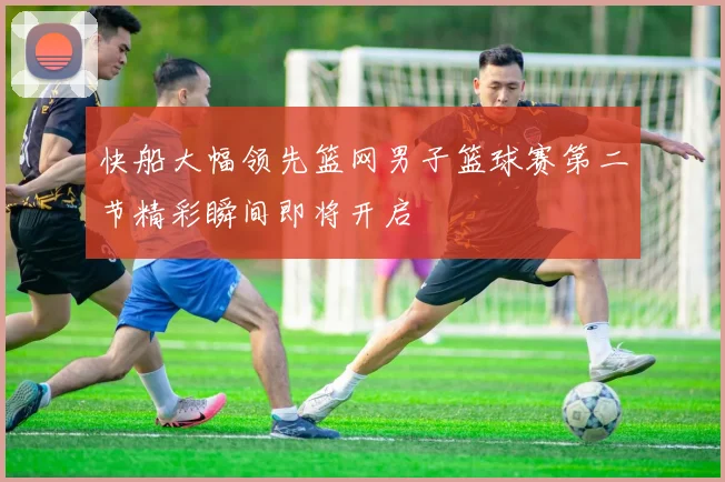快船大幅领先篮网男子篮球赛第二节精彩瞬间即将开启