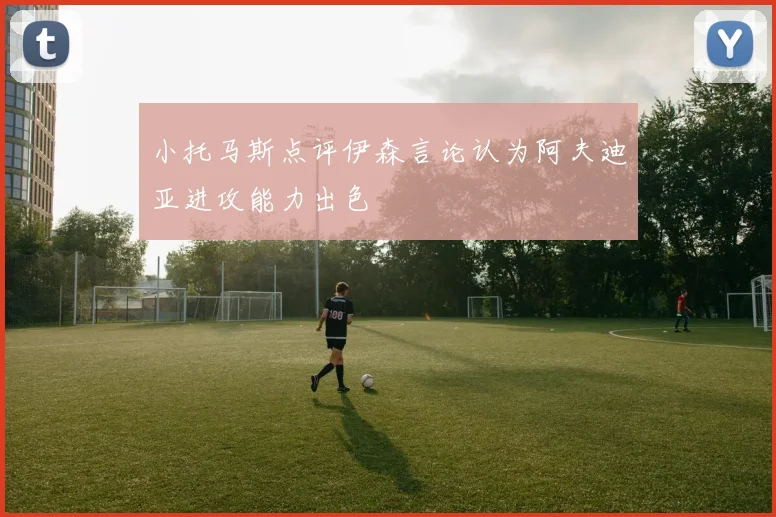 小托马斯点评伊森言论认为阿夫迪亚进攻能力出色