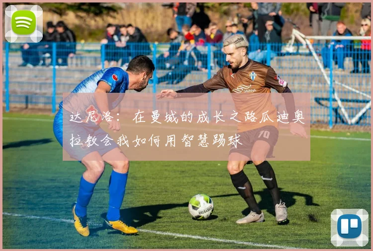 达尼洛：在曼城的成长之路瓜迪奥拉教会我如何用智慧踢球