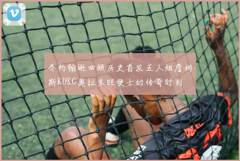 乔约翰逊回顾历史首发五人组詹姆斯KDKG奥拉朱旺便士的传奇时刻