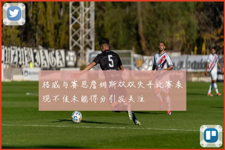 格威与赛恩詹姆斯双双失手比赛表现不佳未能得分引发关注