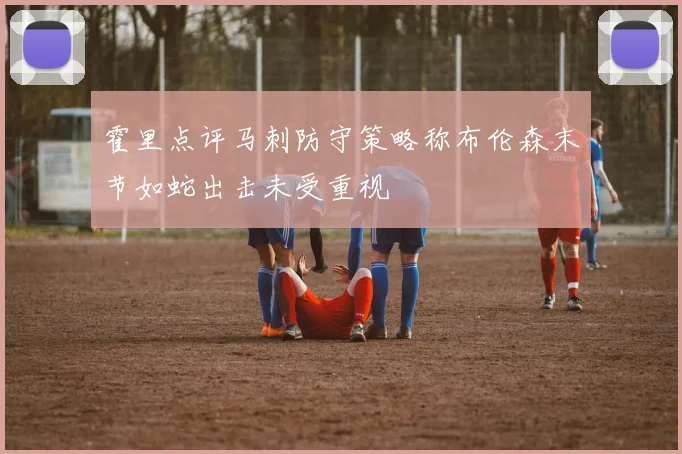 霍里点评马刺防守策略称布伦森末节如蛇出击未受重视