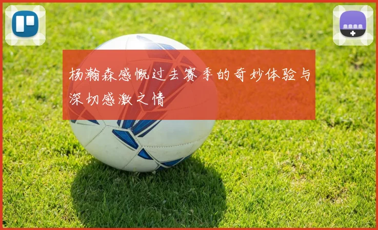 杨瀚森感慨过去赛季的奇妙体验与深切感激之情
