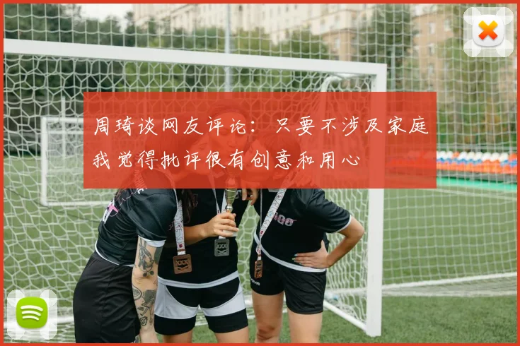 周琦谈网友评论：只要不涉及家庭我觉得批评很有创意和用心