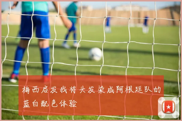 梅西启发我将头发染成阿根廷队的蓝白配色体验