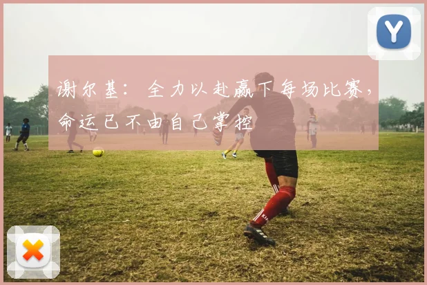 谢尔基：全力以赴赢下每场比赛，命运已不由自己掌控