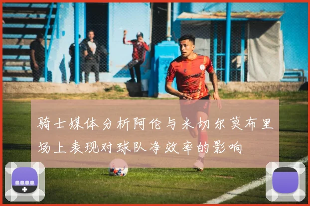骑士媒体分析阿伦与米切尔莫布里场上表现对球队净效率的影响