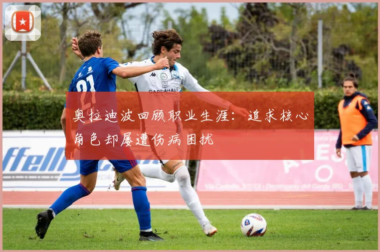 奥拉迪波回顾职业生涯：追求核心角色却屡遭伤病困扰