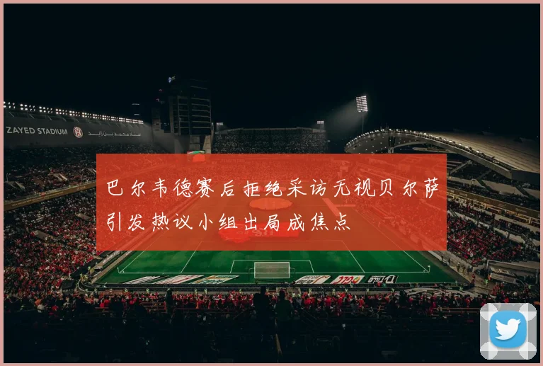 巴尔韦德赛后拒绝采访无视贝尔萨引发热议小组出局成焦点