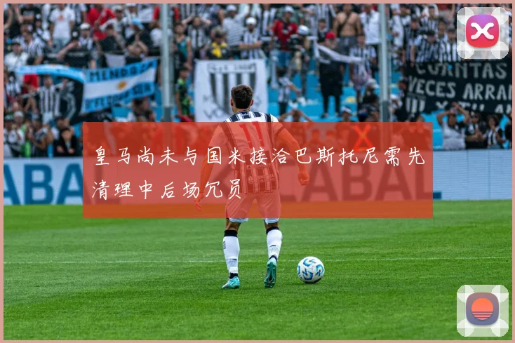 皇马尚未与国米接洽巴斯托尼需先清理中后场冗员