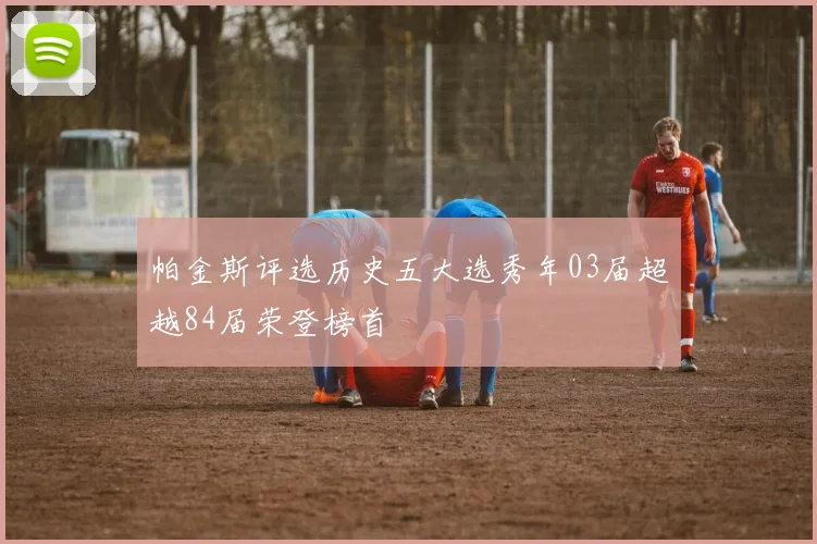 帕金斯评选历史五大选秀年03届超越84届荣登榜首