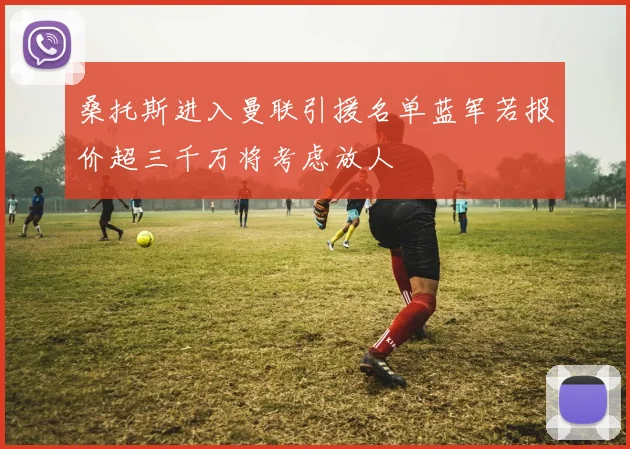 桑托斯进入曼联引援名单蓝军若报价超三千万将考虑放人