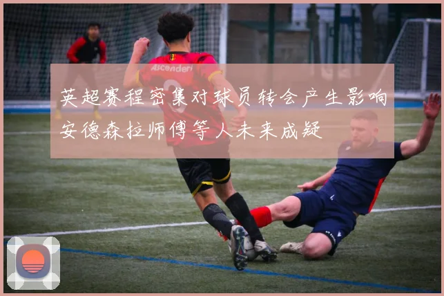 英超赛程密集对球员转会产生影响安德森拉师傅等人未来成疑