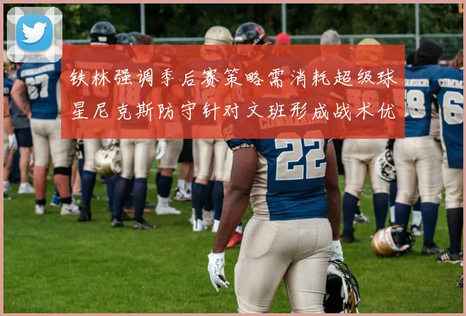 铁林强调季后赛策略需消耗超级球星尼克斯防守针对文班形成战术优势