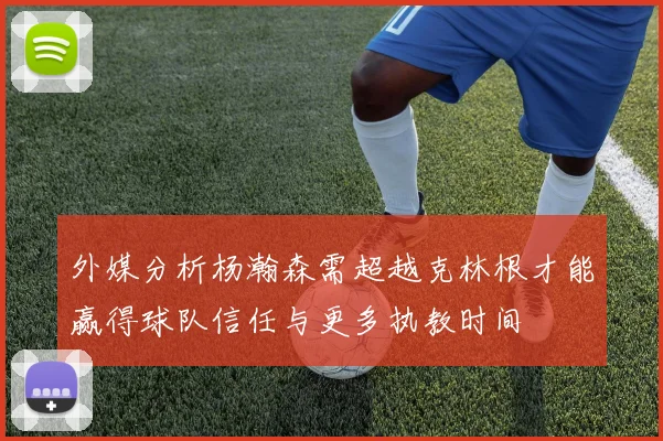 外媒分析杨瀚森需超越克林根才能赢得球队信任与更多执教时间