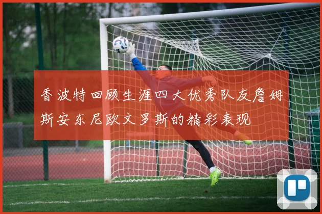 香波特回顾生涯四大优秀队友詹姆斯安东尼欧文罗斯的精彩表现
